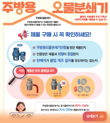 주방용 오물분쇄기
올바로 사용해야 우리 가족과 이웃의 피해를 예방할 수 있습니다
주방용오물분쇄기는 인증을 받은 제품만 일반가정에서 사용할 수 있는 특정공산품입니다.
제품 구매 시 꼭 확인하세요!
주방용오물분쇄기인증을 받은 제품인지
인증받은 제품과 외형이 동일한지
판매자가 불법 개조 설치를 유도하지는 않는지
이런 제품은 모두 불법입니다
분쇄부 단독 설치
회수통 내부 거름망 제거
내부 거름망 훼손
주방용오물분쇄기는 음식물찌꺼기의 80% 이상이 회수(또는 분해)되고 20% 미만만 배출되어야 합니다.
상세보기 >